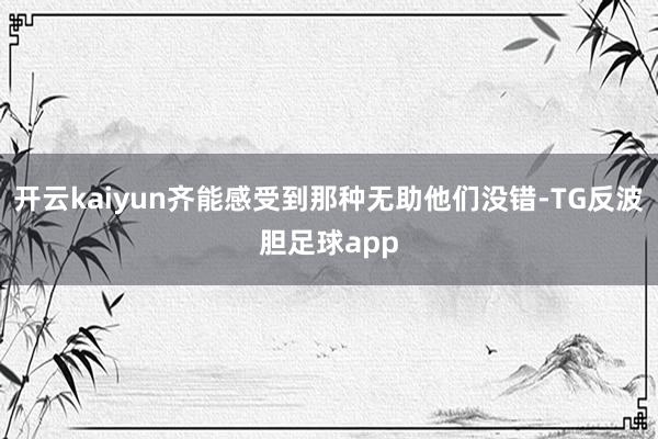 开云kaiyun齐能感受到那种无助他们没错-TG反波胆足球app