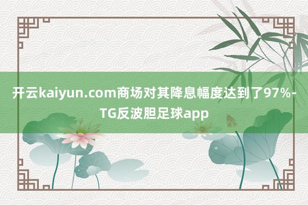 开云kaiyun.com商场对其降息幅度达到了97%-TG反波胆足球app