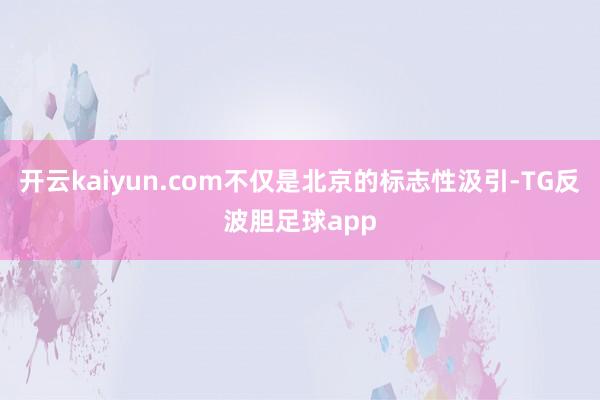 开云kaiyun.com不仅是北京的标志性汲引-TG反波胆足球app