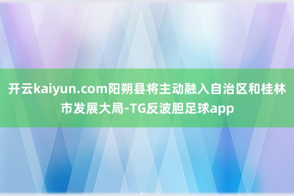 开云kaiyun.com阳朔县将主动融入自治区和桂林市发展大局-TG反波胆足球app