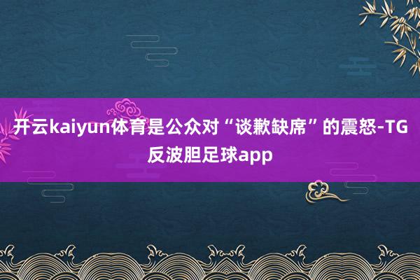 开云kaiyun体育是公众对“谈歉缺席”的震怒-TG反波胆足球app