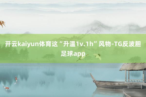 开云kaiyun体育这“升温1v.1h”风物-TG反波胆足球app