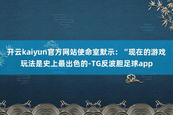 开云kaiyun官方网站使命室默示：“现在的游戏玩法是史上最出色的-TG反波胆足球app