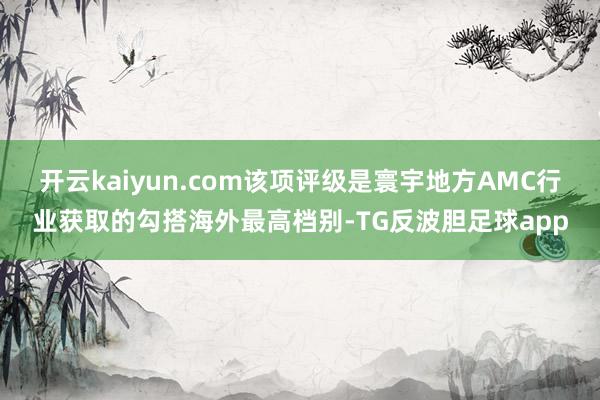 开云kaiyun.com该项评级是寰宇地方AMC行业获取的勾搭海外最高档别-TG反波胆足球app