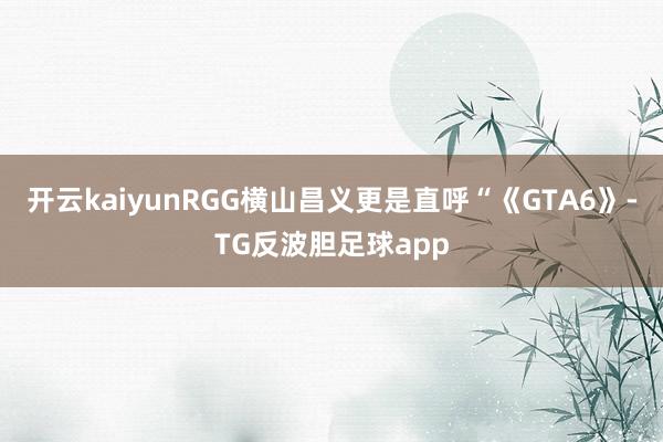 开云kaiyunRGG横山昌义更是直呼“《GTA6》-TG反波胆足球app