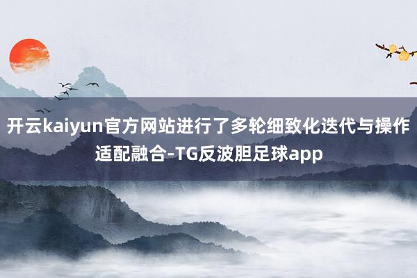 开云kaiyun官方网站进行了多轮细致化迭代与操作适配融合-TG反波胆足球app