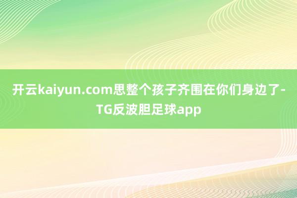 开云kaiyun.com思整个孩子齐围在你们身边了-TG反波胆足球app