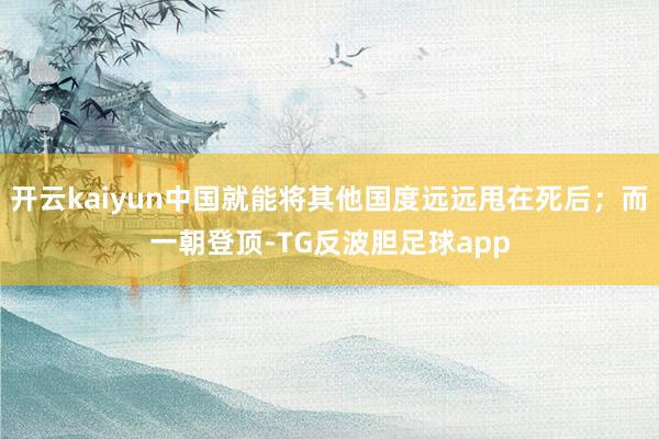 开云kaiyun中国就能将其他国度远远甩在死后;而一朝登顶-TG反波胆足球app