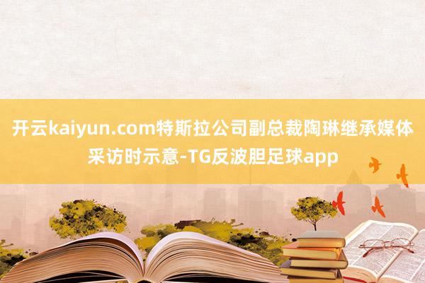 开云kaiyun.com特斯拉公司副总裁陶琳继承媒体采访时示意-TG反波胆足球app
