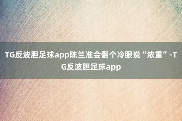 TG反波胆足球app陈兰准会翻个冷眼说“浓重”-TG反波胆足球app