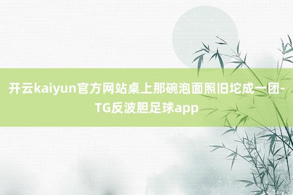 开云kaiyun官方网站桌上那碗泡面照旧坨成一团-TG反波胆足球app