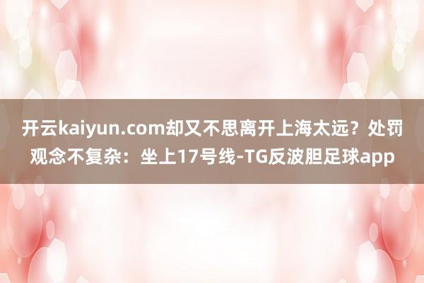 开云kaiyun.com却又不思离开上海太远?处罚观念不复杂:坐上17号线-TG反波胆足球app