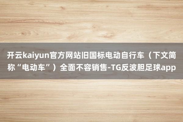 开云kaiyun官方网站旧国标电动自行车（下文简称“电动车”）全面不容销售-TG反波胆足球app