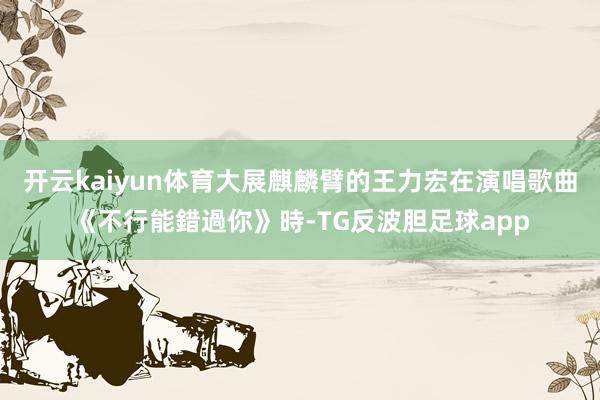 开云kaiyun体育大展麒麟臂的王力宏在演唱歌曲《不行能錯過你》時-TG反波胆足球app