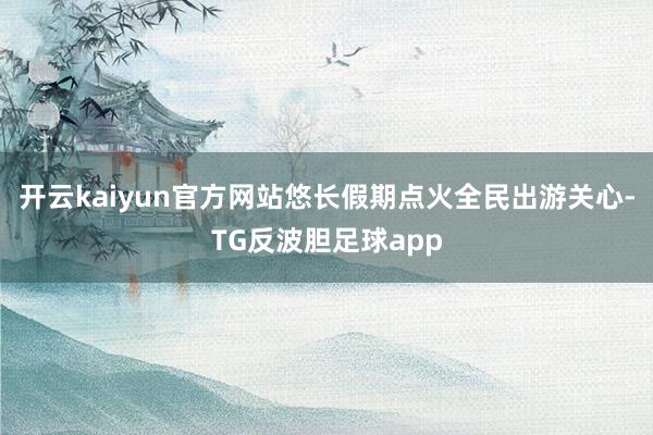 开云kaiyun官方网站悠长假期点火全民出游关心-TG反波胆足球app