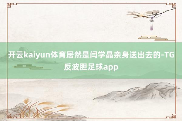 开云kaiyun体育居然是闫学晶亲身送出去的-TG反波胆足球app