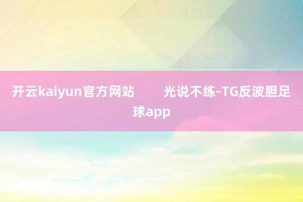 开云kaiyun官方网站 光说不练-TG反波胆足球app