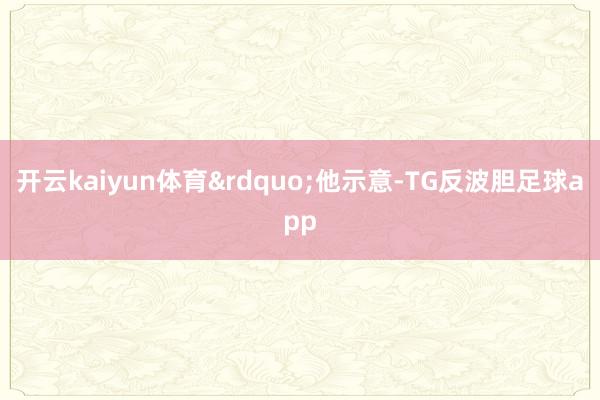 开云kaiyun体育&rdquo;他示意-TG反波胆足球app