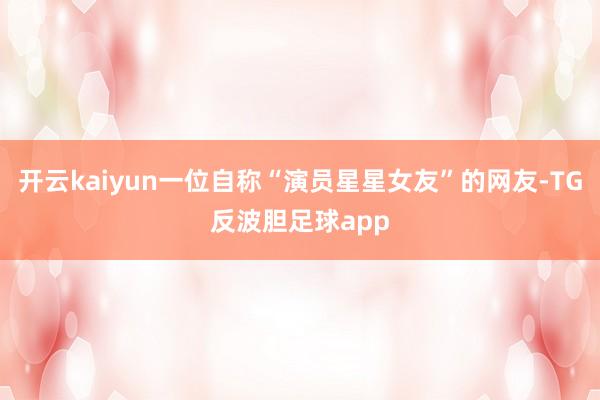 开云kaiyun一位自称“演员星星女友”的网友-TG反波胆足球app