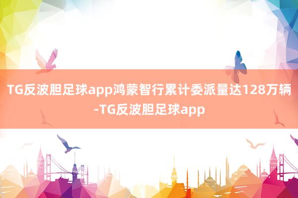 TG反波胆足球app鸿蒙智行累计委派量达128万辆-TG反波胆足球app