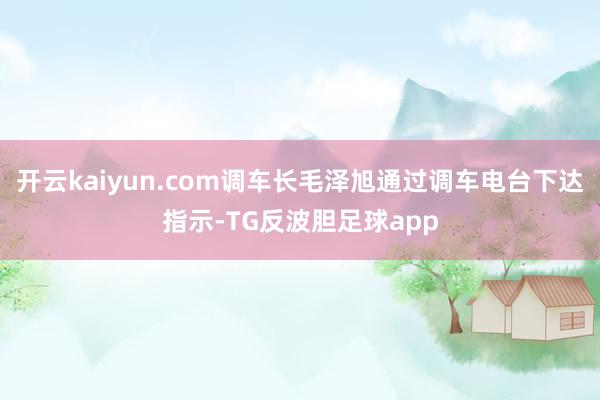 开云kaiyun.com调车长毛泽旭通过调车电台下达指示-TG反波胆足球app