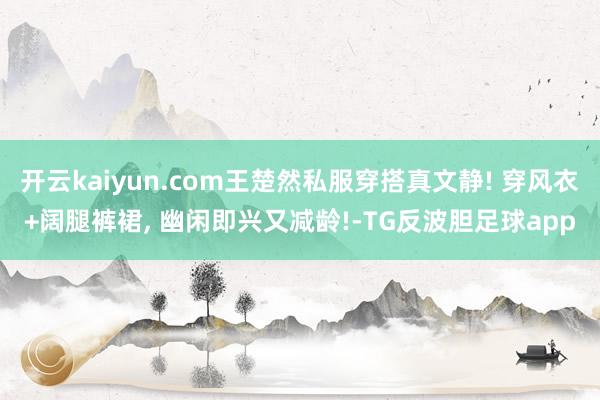开云kaiyun.com王楚然私服穿搭真文静! 穿风衣+阔腿裤裙, 幽闲即兴又减龄!-TG反波胆足球app