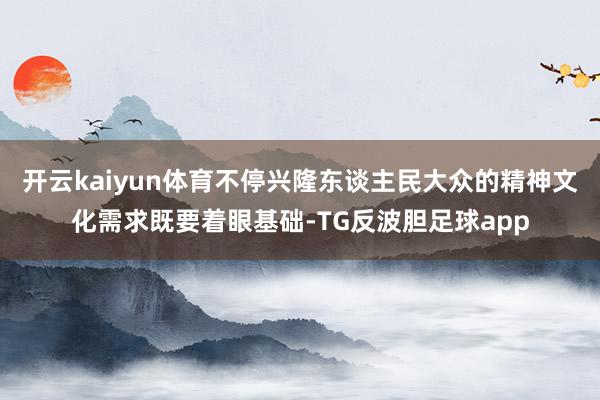 开云kaiyun体育不停兴隆东谈主民大众的精神文化需求既要着眼基础-TG反波胆足球app
