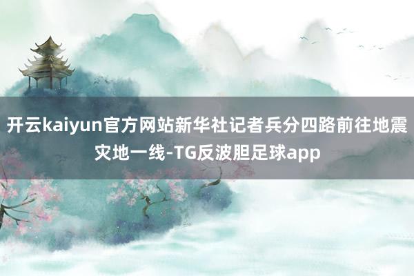 开云kaiyun官方网站新华社记者兵分四路前往地震灾地一线-TG反波胆足球app