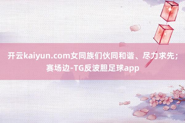 开云kaiyun.com女同族们伙同和谐、尽力求先;赛场边-TG反波胆足球app