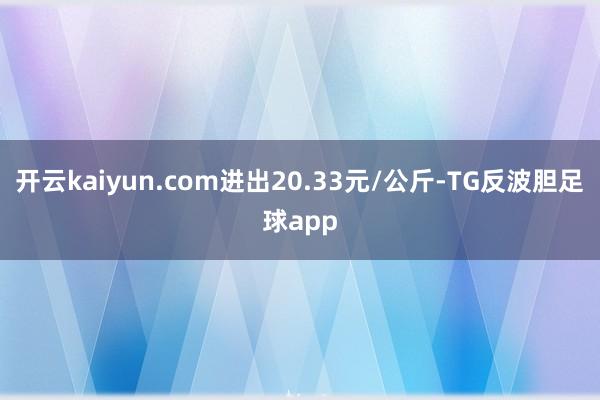 开云kaiyun.com进出20.33元/公斤-TG反波胆足球app