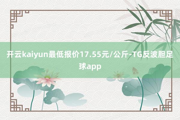 开云kaiyun最低报价17.55元/公斤-TG反波胆足球app