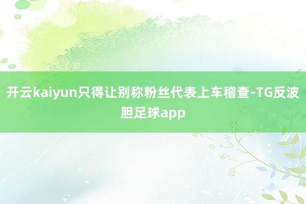 开云kaiyun只得让别称粉丝代表上车稽查-TG反波胆足球app