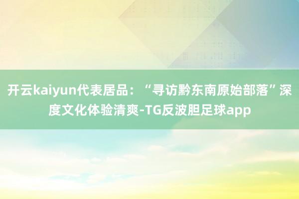 开云kaiyun代表居品：“寻访黔东南原始部落”深度文化体验清爽-TG反波胆足球app