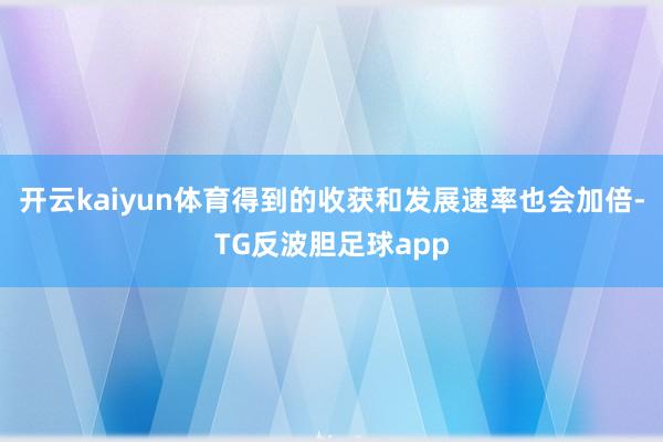 开云kaiyun体育得到的收获和发展速率也会加倍-TG反波胆足球app