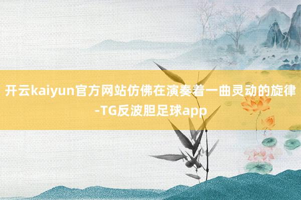开云kaiyun官方网站仿佛在演奏着一曲灵动的旋律-TG反波胆足球app