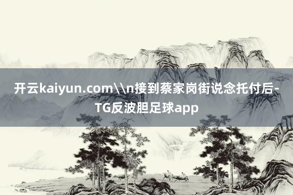 开云kaiyun.com\n接到蔡家岗街说念托付后-TG反波胆足球app