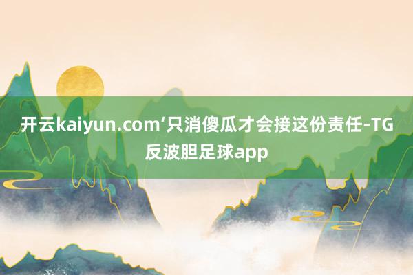 开云kaiyun.com‘只消傻瓜才会接这份责任-TG反波胆足球app