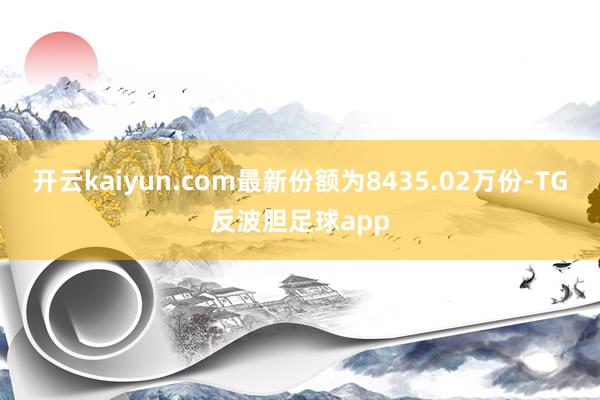 开云kaiyun.com最新份额为8435.02万份-TG反波胆足球app