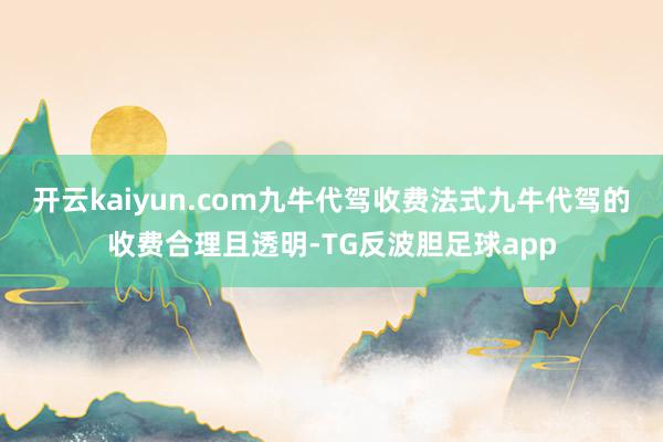 开云kaiyun.com九牛代驾收费法式九牛代驾的收费合理且透明-TG反波胆足球app