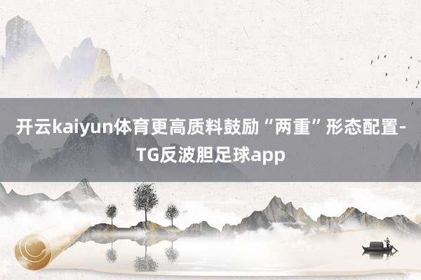 开云kaiyun体育更高质料鼓励“两重”形态配置-TG反波胆足球app