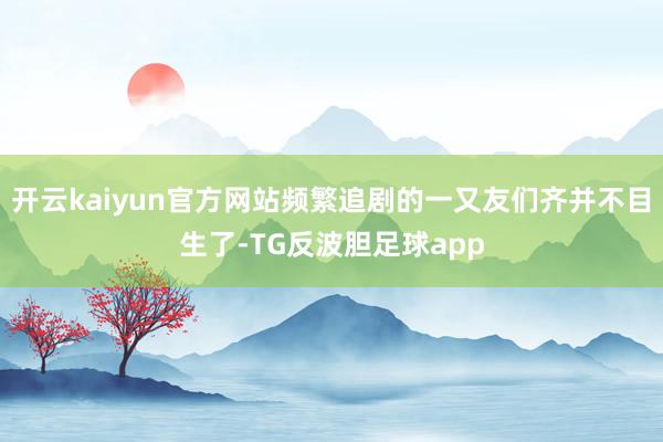 开云kaiyun官方网站频繁追剧的一又友们齐并不目生了-TG反波胆足球app