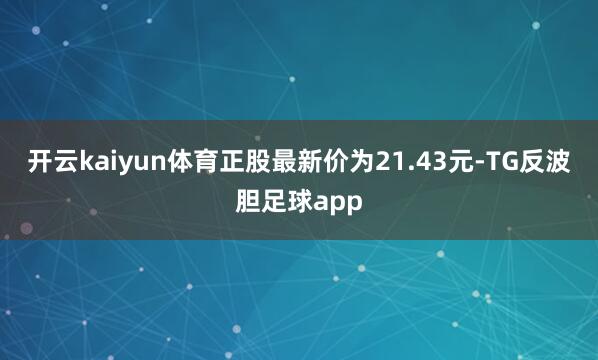开云kaiyun体育正股最新价为21.43元-TG反波胆足球app