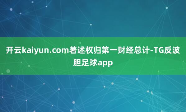 开云kaiyun.com著述权归第一财经总计-TG反波胆足球app