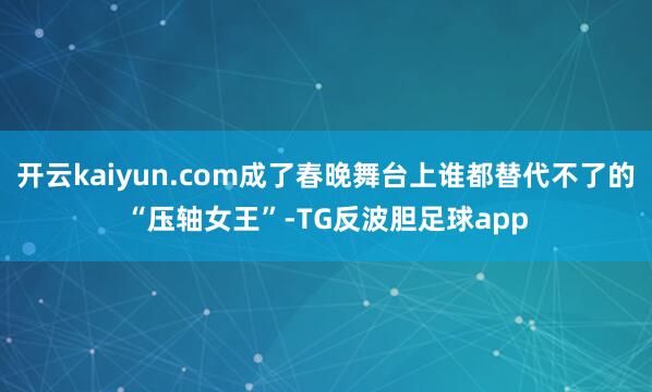 开云kaiyun.com成了春晚舞台上谁都替代不了的“压轴女王”-TG反波胆足球app