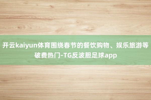 开云kaiyun体育围绕春节的餐饮购物、娱乐旅游等破费热门-TG反波胆足球app