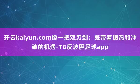 开云kaiyun.com像一把双刃剑:既带着暖热和冲破的机遇-TG反波胆足球app
