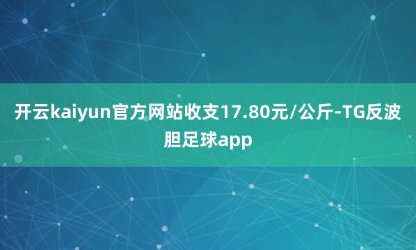 开云kaiyun官方网站收支17.80元/公斤-TG反波胆足球app