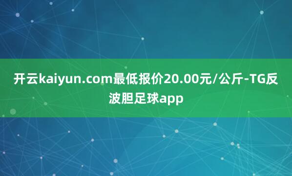开云kaiyun.com最低报价20.00元/公斤-TG反波胆足球app
