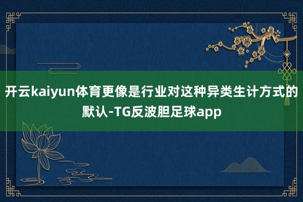 开云kaiyun体育更像是行业对这种异类生计方式的默认-TG反波胆足球app