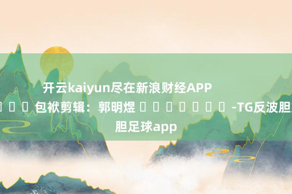 开云kaiyun尽在新浪财经APP 包袱剪辑:郭明煜 -TG反波胆足球app